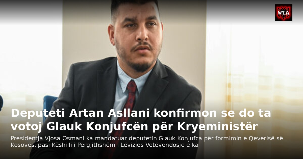 Deputeti Artan Asllani konfirmon se do ta votoj Glauk Konjufcën për Kryeministër