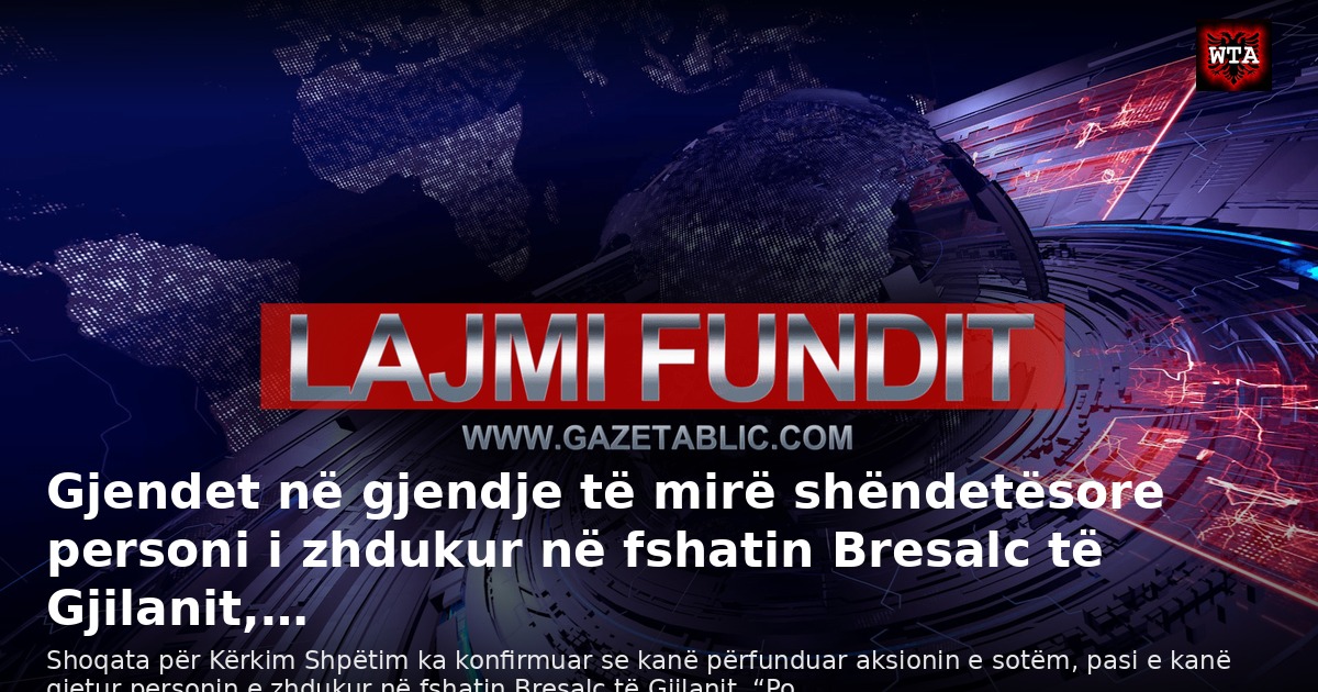 Gjendet në gjendje të mirë shëndetësore personi i zhdukur në fshatin Bresalc të Gjilanit,…