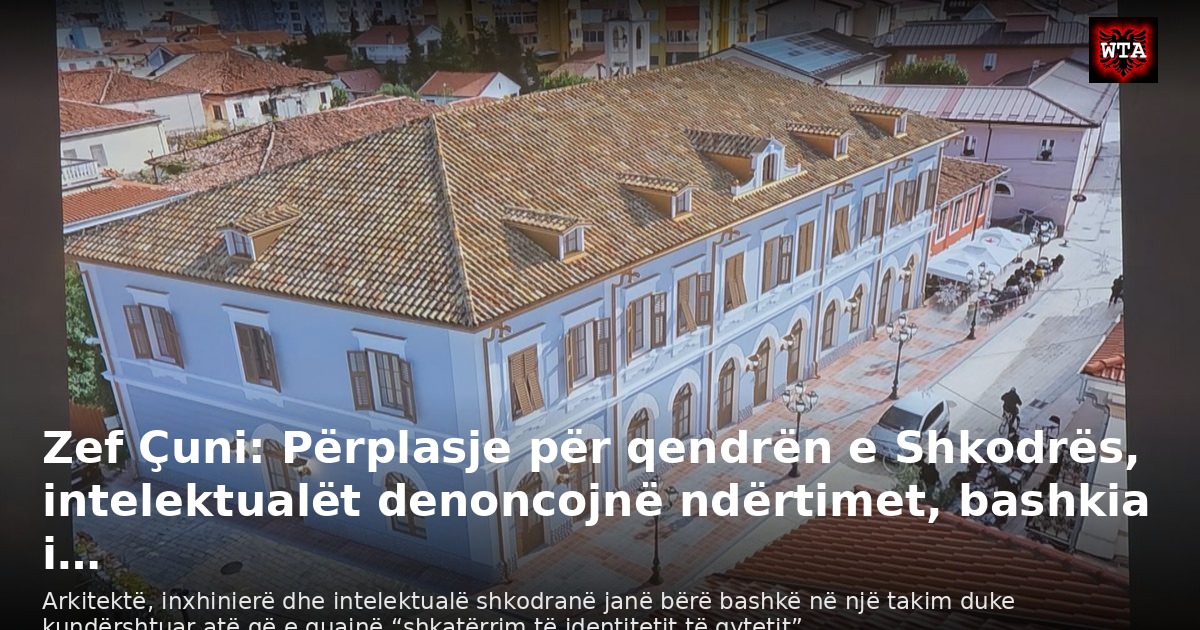 Zef Çuni: Përplasje për qendrën e Shkodrës, intelektualët denoncojnë ndërtimet, bashkia i…