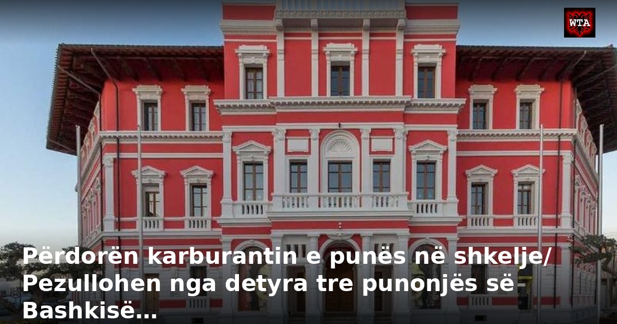 Përdorën karburantin e punës në shkelje/ Pezullohen nga detyra tre punonjës së Bashkisë…