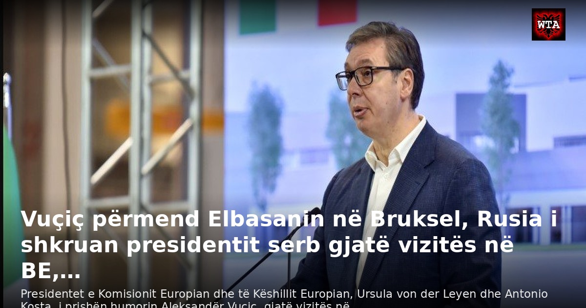 Vuçiç përmend Elbasanin në Bruksel, Rusia i shkruan presidentit serb gjatë vizitës në BE,…