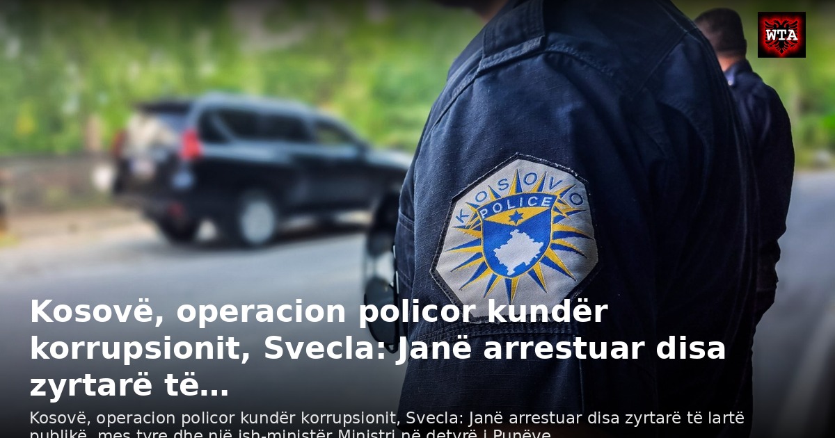 Kosovë, operacion policor kundër korrupsionit, Svecla: Janë arrestuar disa zyrtarë të…