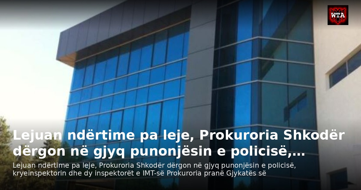 Lejuan ndërtime pa leje, Prokuroria Shkodër dërgon në gjyq punonjësin e policisë,…