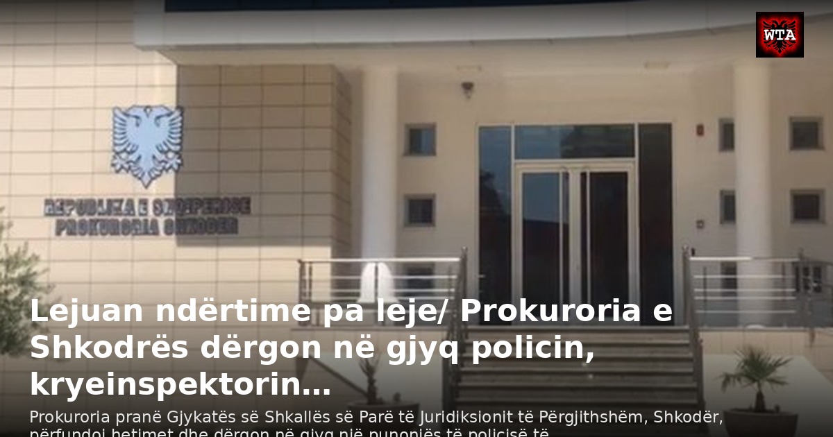 Lejuan ndërtime pa leje/ Prokuroria e Shkodrës dërgon në gjyq policin, kryeinspektorin…