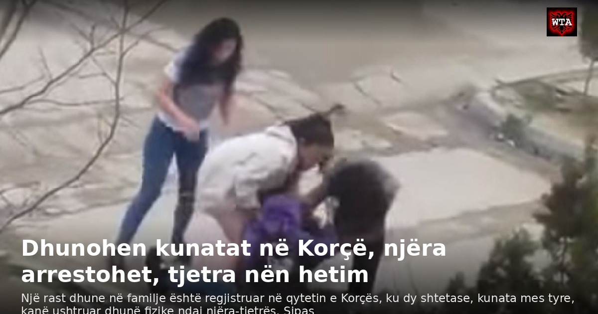 Dhunohen kunatat në Korçë, njëra arrestohet, tjetra nën hetim