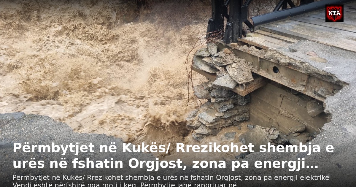Përmbytjet në Kukës/ Rrezikohet shembja e urës në fshatin Orgjost, zona pa energji…