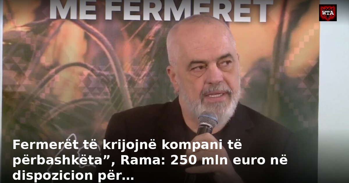 Fermerët të krijojnë kompani të përbashkëta”, Rama: 250 mln euro në dispozicion për…
