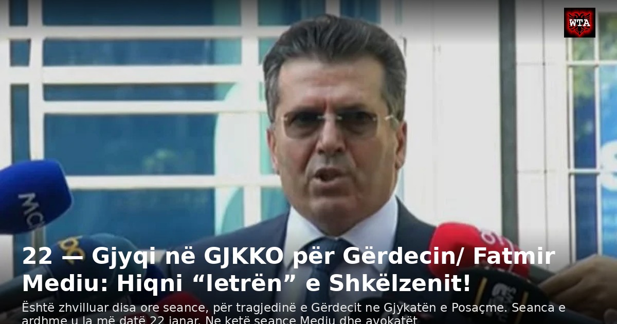22 — Gjyqi në GJKKO për Gërdecin/ Fatmir Mediu: Hiqni “letrën” e Shkëlzenit!
