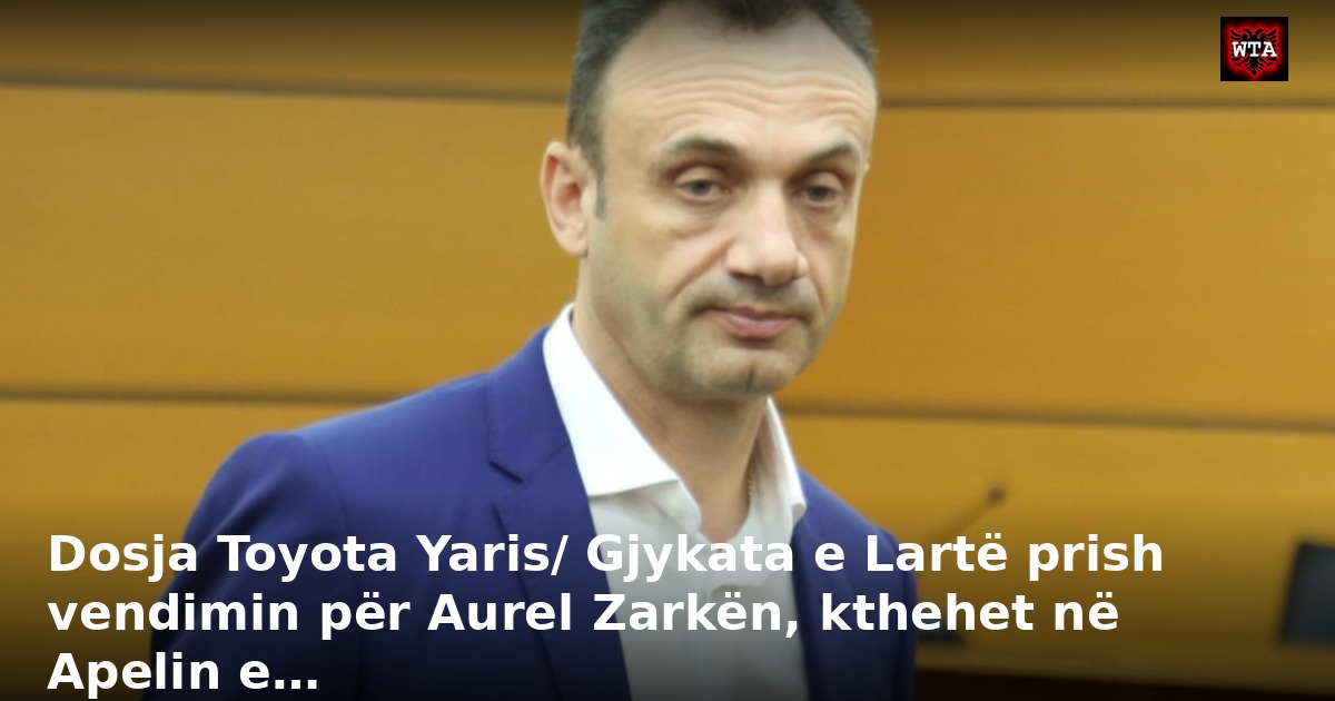 Dosja Toyota Yaris/ Gjykata e Lartë prish vendimin për Aurel Zarkën, kthehet në Apelin e…