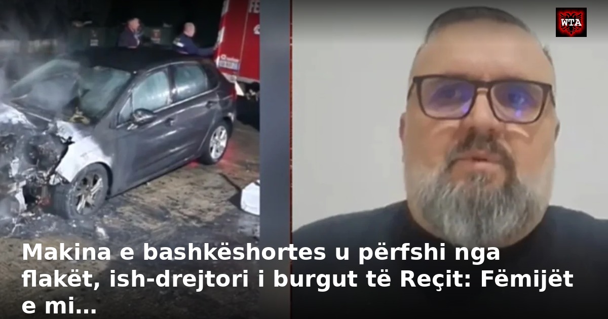 Makina e bashkëshortes u përfshi nga flakët, ish-drejtori i burgut të Reçit: Fëmijët e mi…