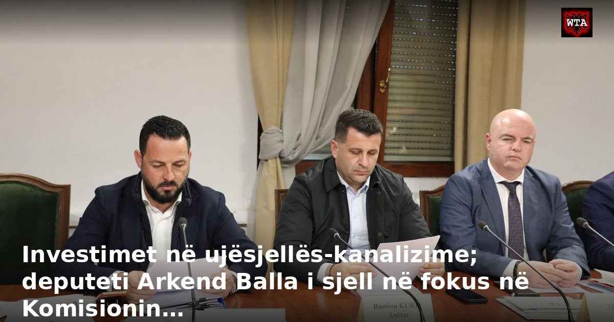 Investimet në ujësjellës-kanalizime; deputeti Arkend Balla i sjell në fokus në Komisionin…
