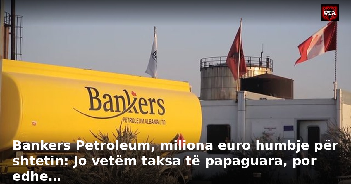 Bankers Petroleum, miliona euro humbje për shtetin: Jo vetëm taksa të papaguara, por edhe…