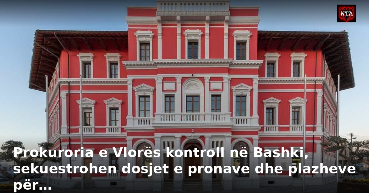Prokuroria e Vlorës kontroll në Bashki, sekuestrohen dosjet e pronave dhe plazheve për…