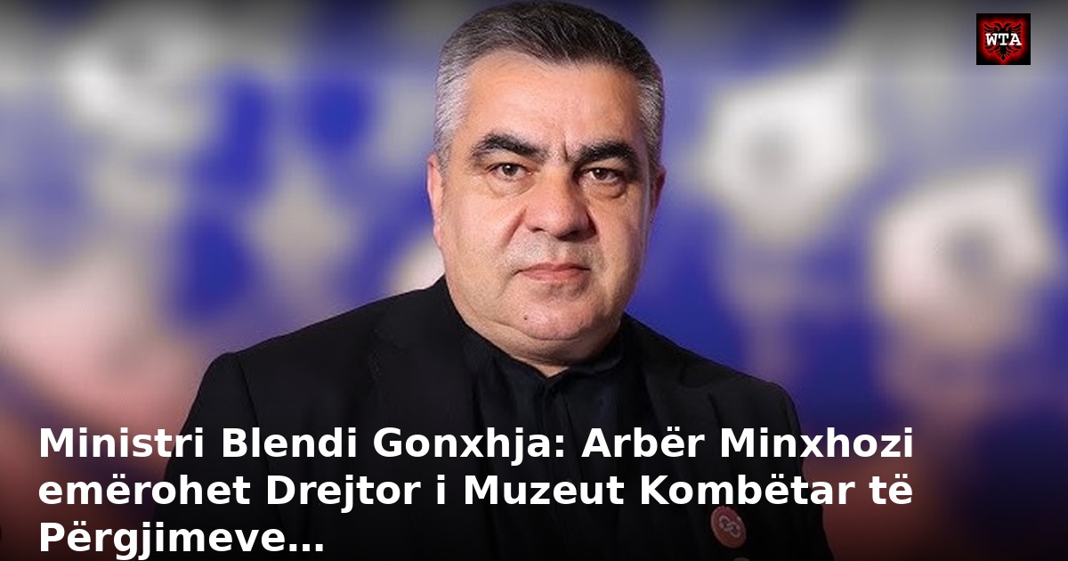 Ministri Blendi Gonxhja: Arbër Minxhozi emërohet Drejtor i Muzeut Kombëtar të Përgjimeve…