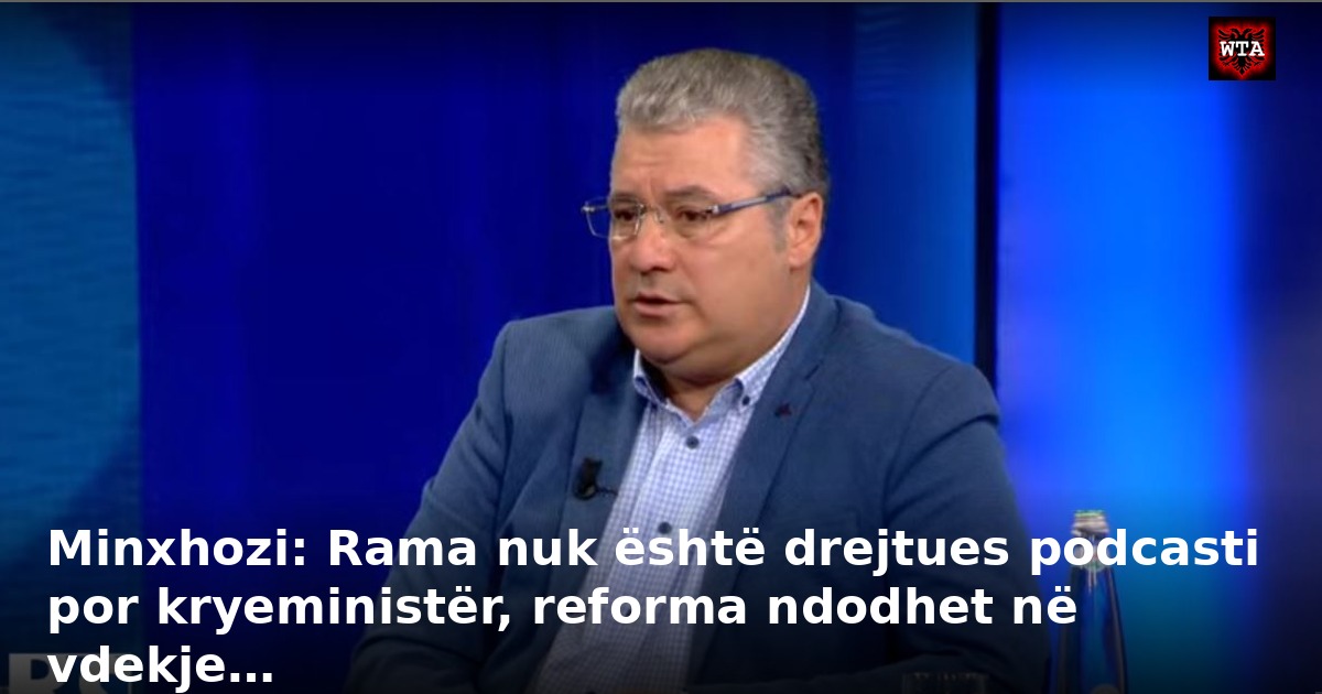 Minxhozi: Rama nuk është drejtues podcasti por kryeministër, reforma ndodhet në vdekje…