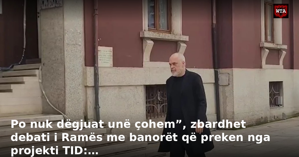 Po nuk dëgjuat unë çohem”, zbardhet debati i Ramës me banorët që preken nga projekti TID:…