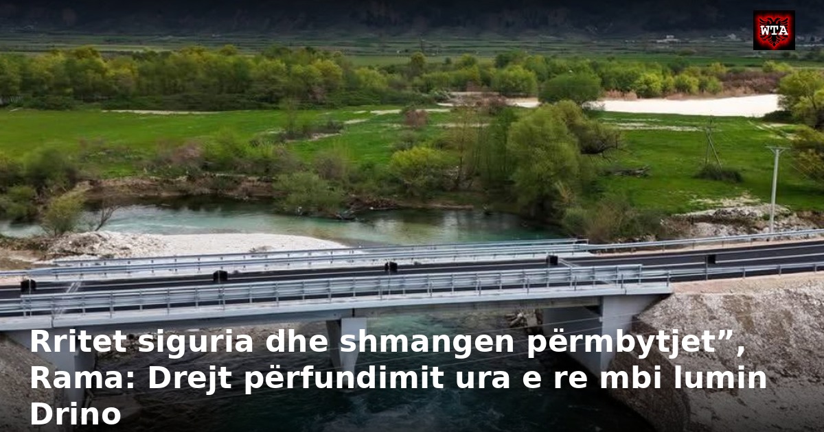 Rritet siguria dhe shmangen përmbytjet”, Rama: Drejt përfundimit ura e re mbi lumin Drino