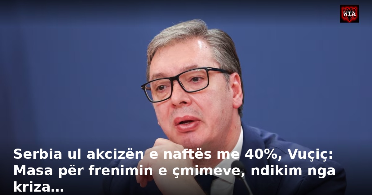 Serbia ul akcizën e naftës me 40%, Vuçiç: Masa për frenimin e çmimeve, ndikim nga kriza…