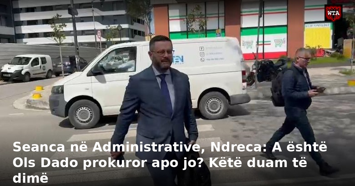 Seanca në Administrative, Ndreca: A është Ols Dado prokuror apo jo? Këtë duam të dimë
