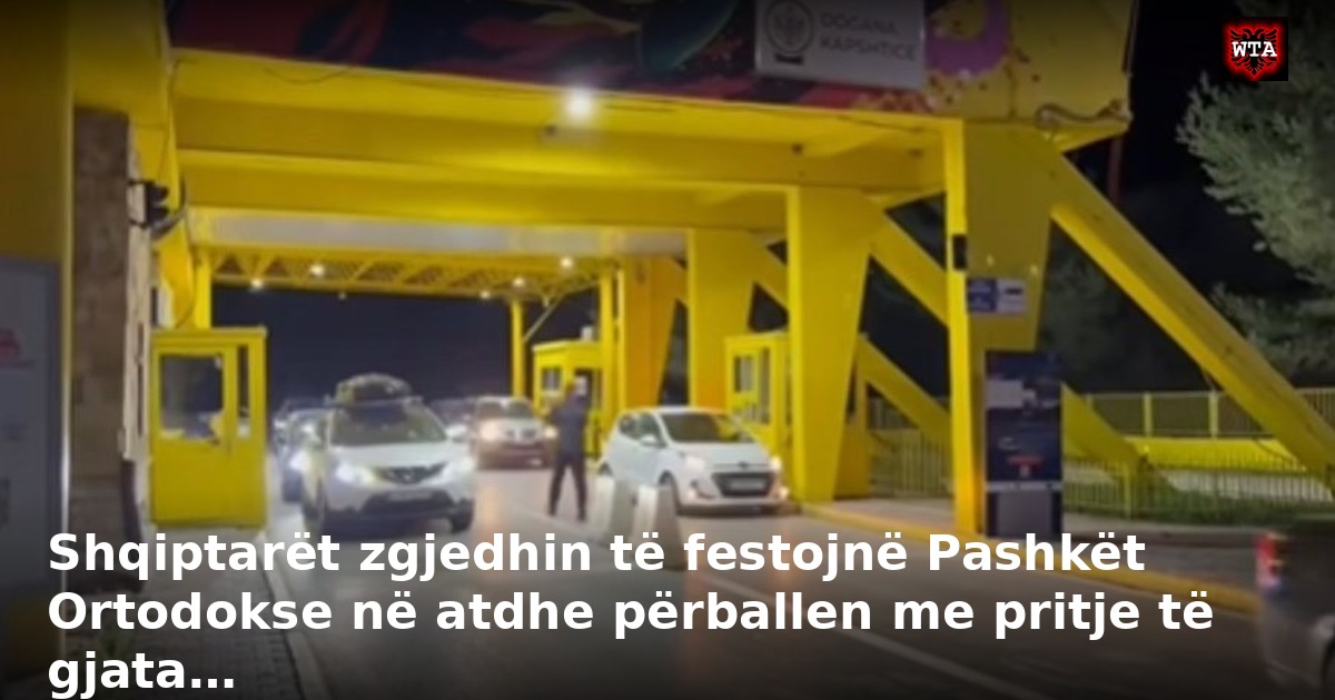 Shqiptarët zgjedhin të festojnë Pashkët Ortodokse në atdhe përballen me pritje të gjata…