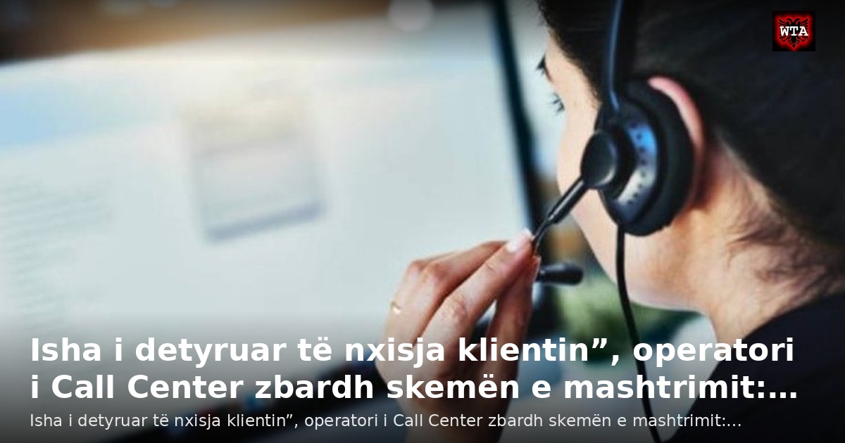 Isha i detyruar të nxisja klientin”, operatori i Call Center zbardh skemën e mashtrimit:…
