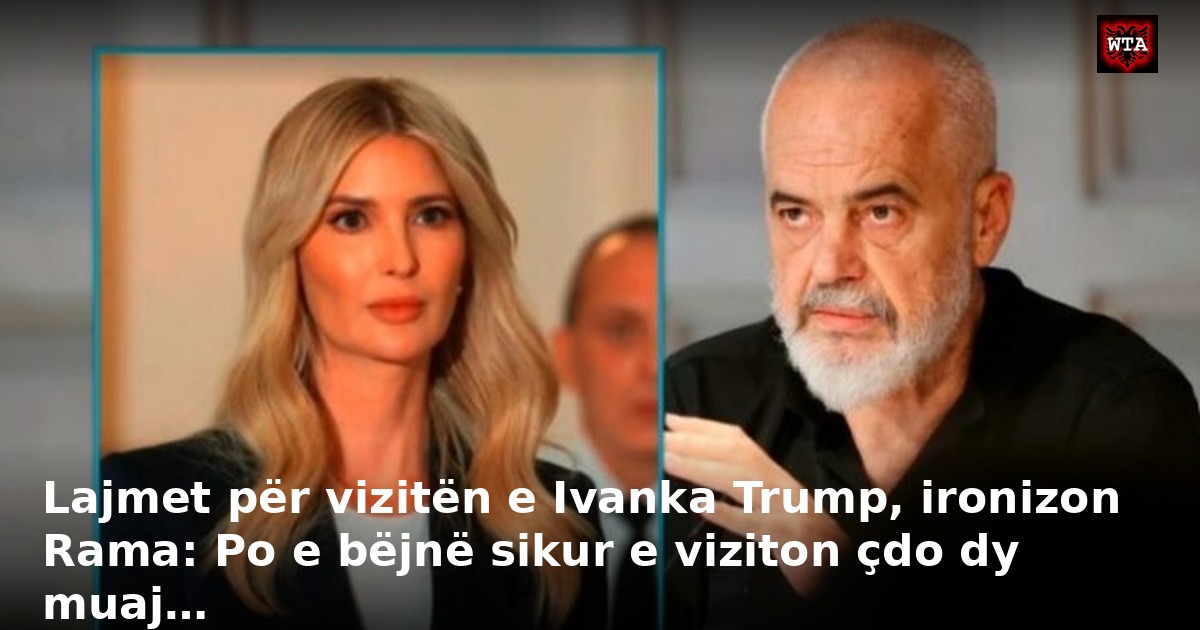 Lajmet për vizitën e Ivanka Trump, ironizon Rama: Po e bëjnë sikur e viziton çdo dy muaj…