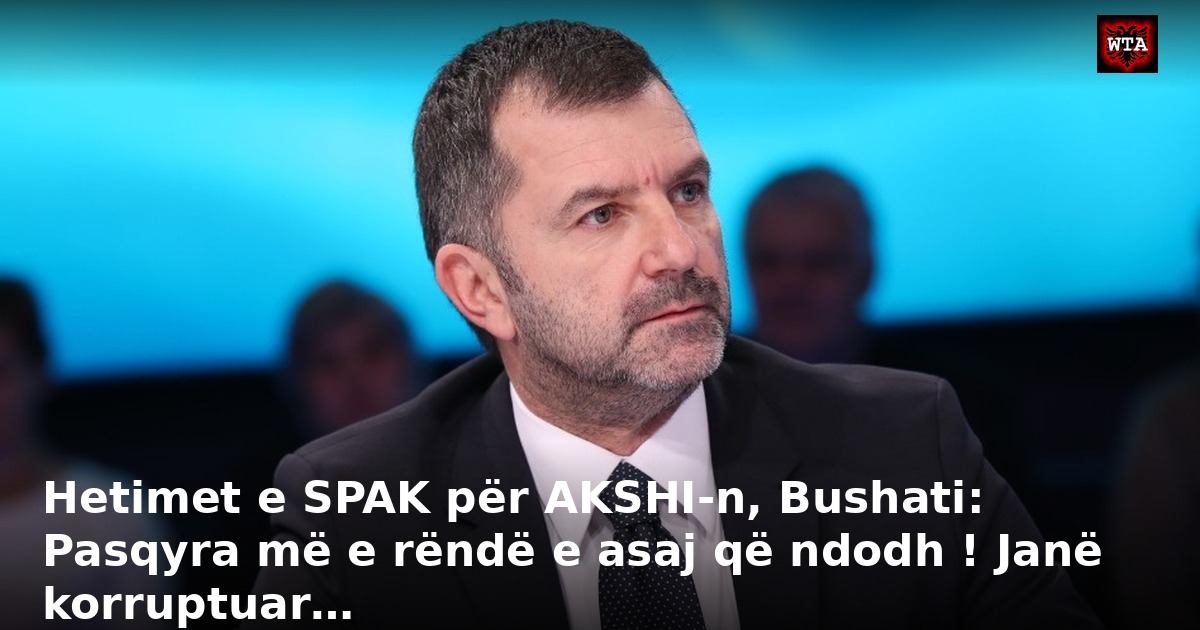 Hetimet e SPAK për AKSHI-n, Bushati: Pasqyra më e rëndë e asaj që ndodh ! Janë korruptuar…