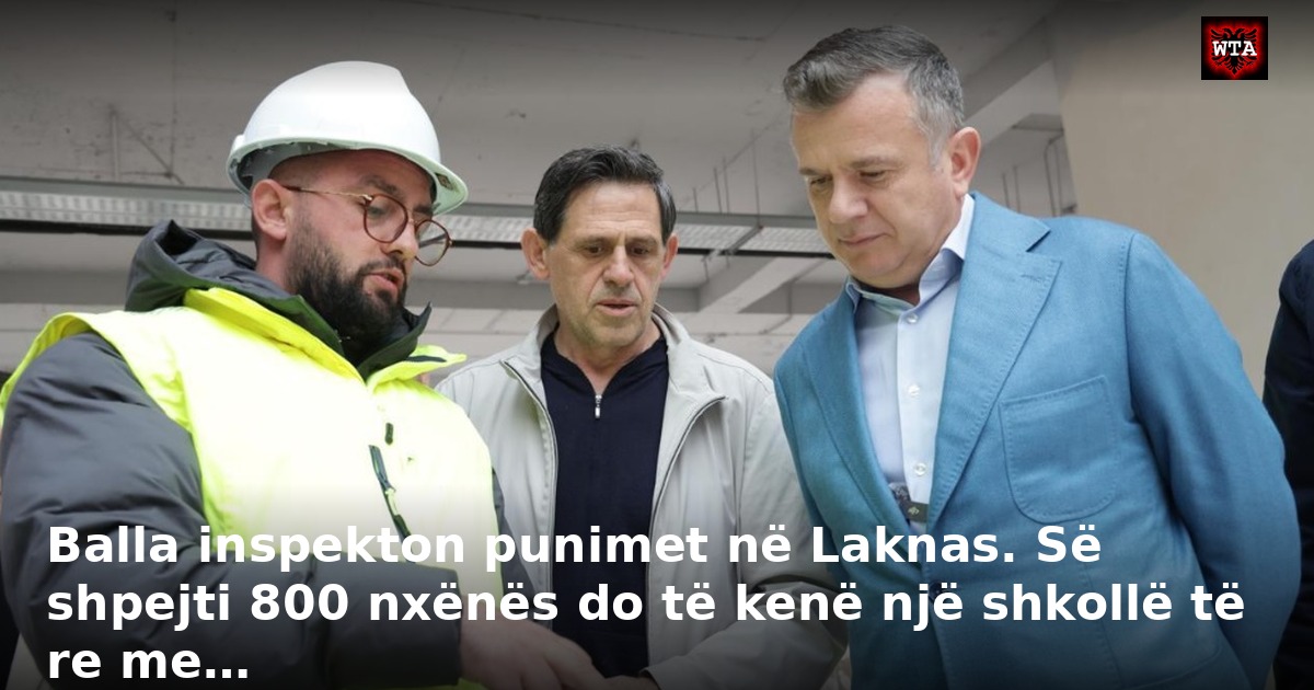 Balla inspekton punimet në Laknas. Së shpejti 800 nxënës do të kenë një shkollë të re me…