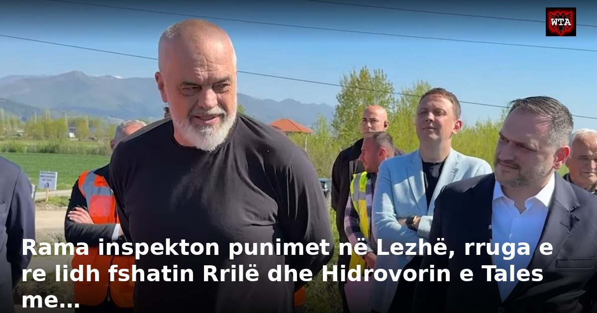 Rama inspekton punimet në Lezhë, rruga e re lidh fshatin Rrilë dhe Hidrovorin e Tales me…