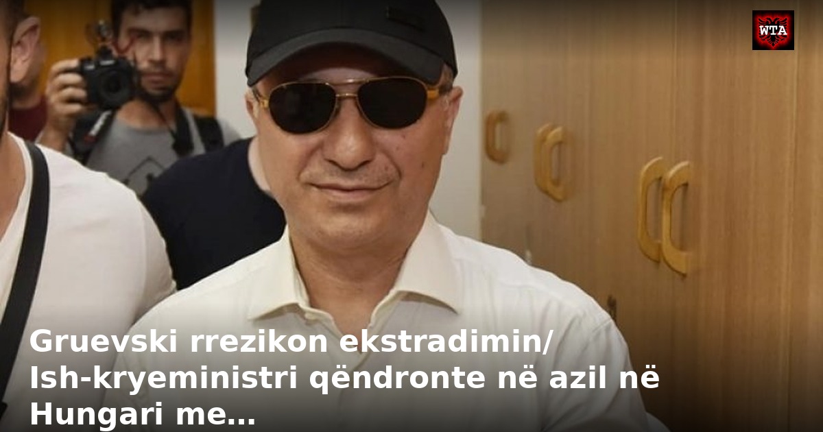 Gruevski rrezikon ekstradimin/ Ish-kryeministri qëndronte në azil në Hungari me…