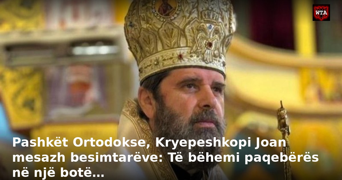 Pashkët Ortodokse, Kryepeshkopi Joan mesazh besimtarëve: Të bëhemi paqebërës në një botë…