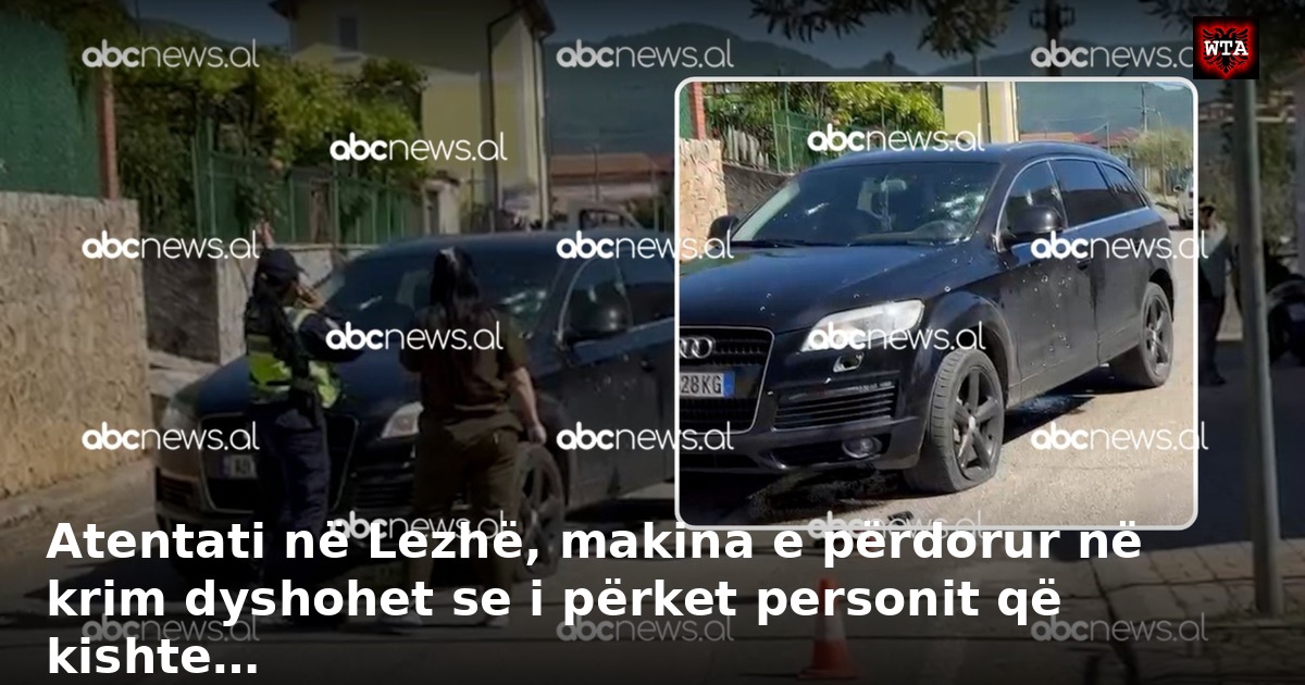 Atentati në Lezhë, makina e përdorur në krim dyshohet se i përket personit që kishte…