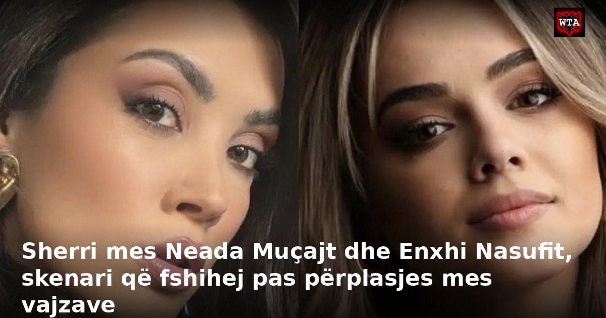 Sherri mes Neada Muçajt dhe Enxhi Nasufit, skenari që fshihej pas përplasjes mes vajzave