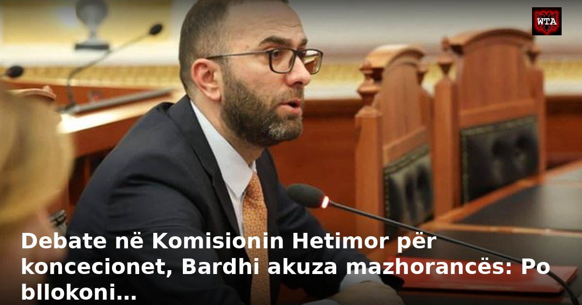 Debate në Komisionin Hetimor për koncecionet, Bardhi akuza mazhorancës: Po bllokoni…