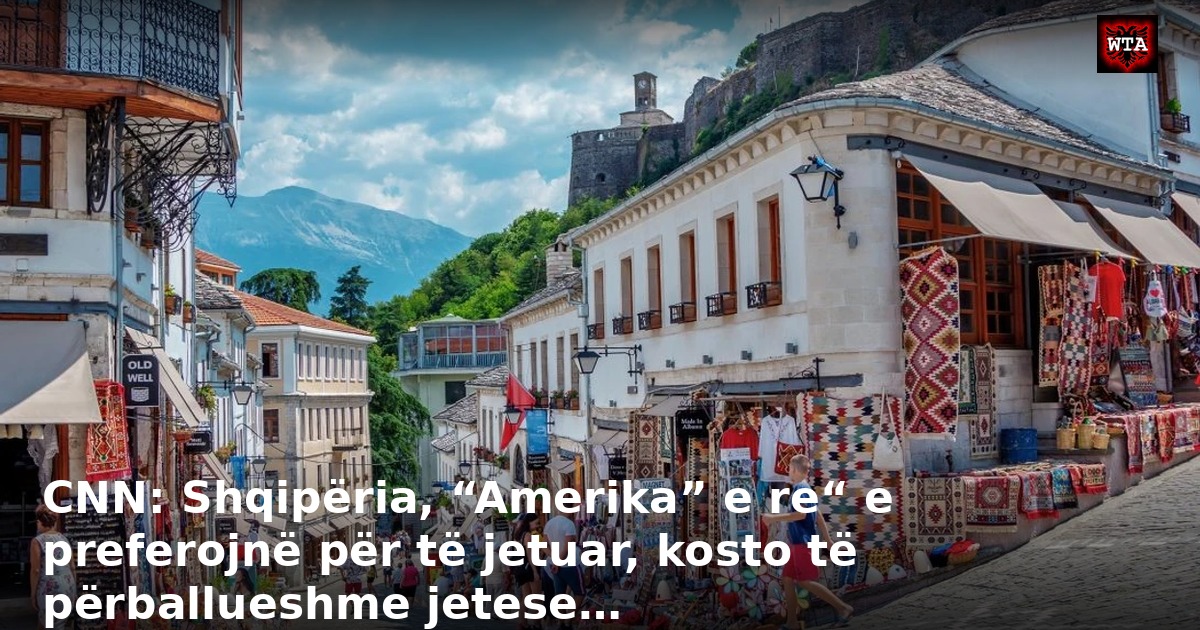 CNN: Shqipëria, “Amerika” e re“ e preferojnë për të jetuar, kosto të përballueshme jetese…