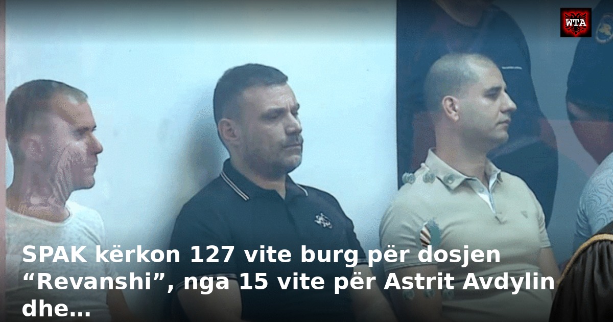 SPAK kërkon 127 vite burg për dosjen “Revanshi”, nga 15 vite për Astrit Avdylin dhe…