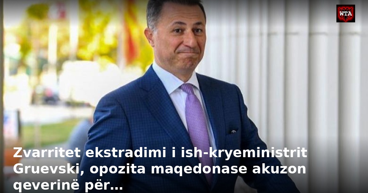Zvarritet ekstradimi i ish-kryeministrit Gruevski, opozita maqedonase akuzon qeverinë për…