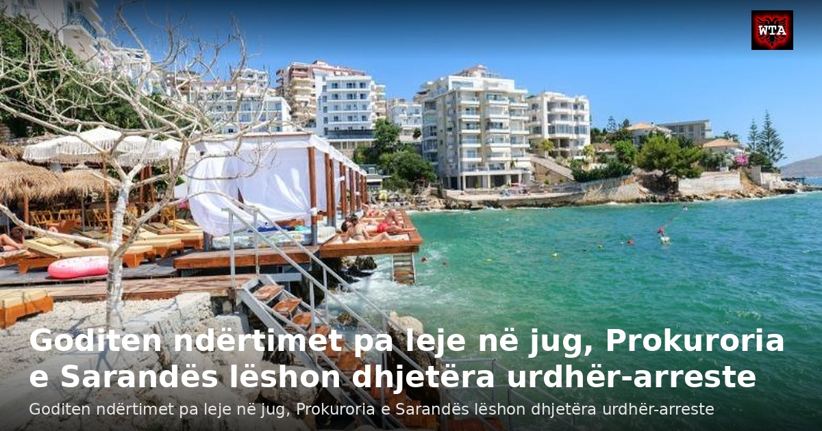 Goditen ndërtimet pa leje në jug, Prokuroria e Sarandës lëshon dhjetëra urdhër-arreste