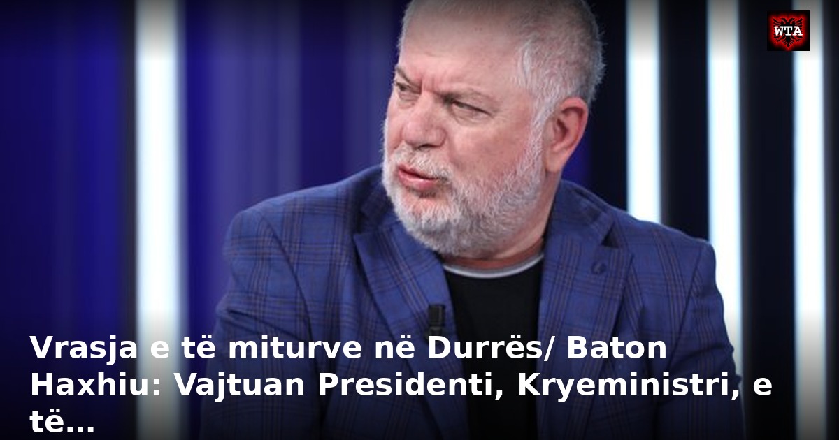 Vrasja e të miturve në Durrës/ Baton Haxhiu: Vajtuan Presidenti, Kryeministri, e të…