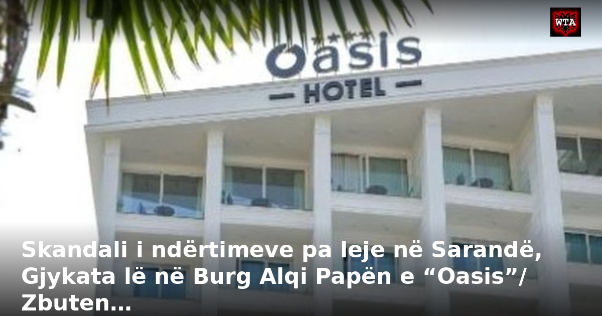 Skandali i ndërtimeve pa leje në Sarandë, Gjykata lë në Burg Alqi Papën e “Oasis”/ Zbuten…