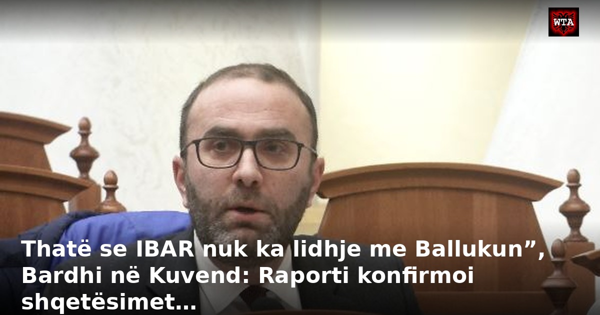 Thatë se IBAR nuk ka lidhje me Ballukun”, Bardhi në Kuvend: Raporti konfirmoi shqetësimet…