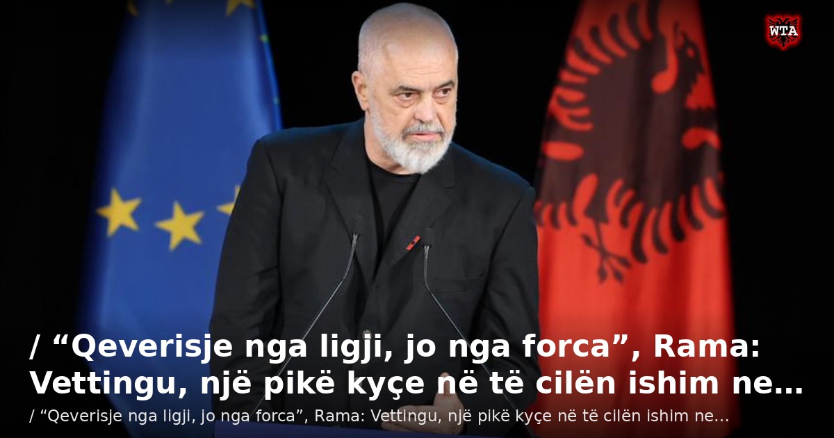 / “Qeverisje nga ligji, jo nga forca”, Rama: Vettingu, një pikë kyçe në të cilën ishim ne…