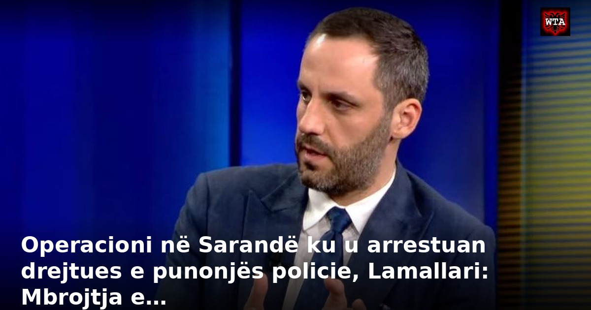 Operacioni në Sarandë ku u arrestuan drejtues e punonjës policie, Lamallari: Mbrojtja e…