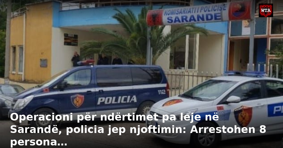 Operacioni për ndërtimet pa leje në Sarandë, policia jep njoftimin: Arrestohen 8 persona…