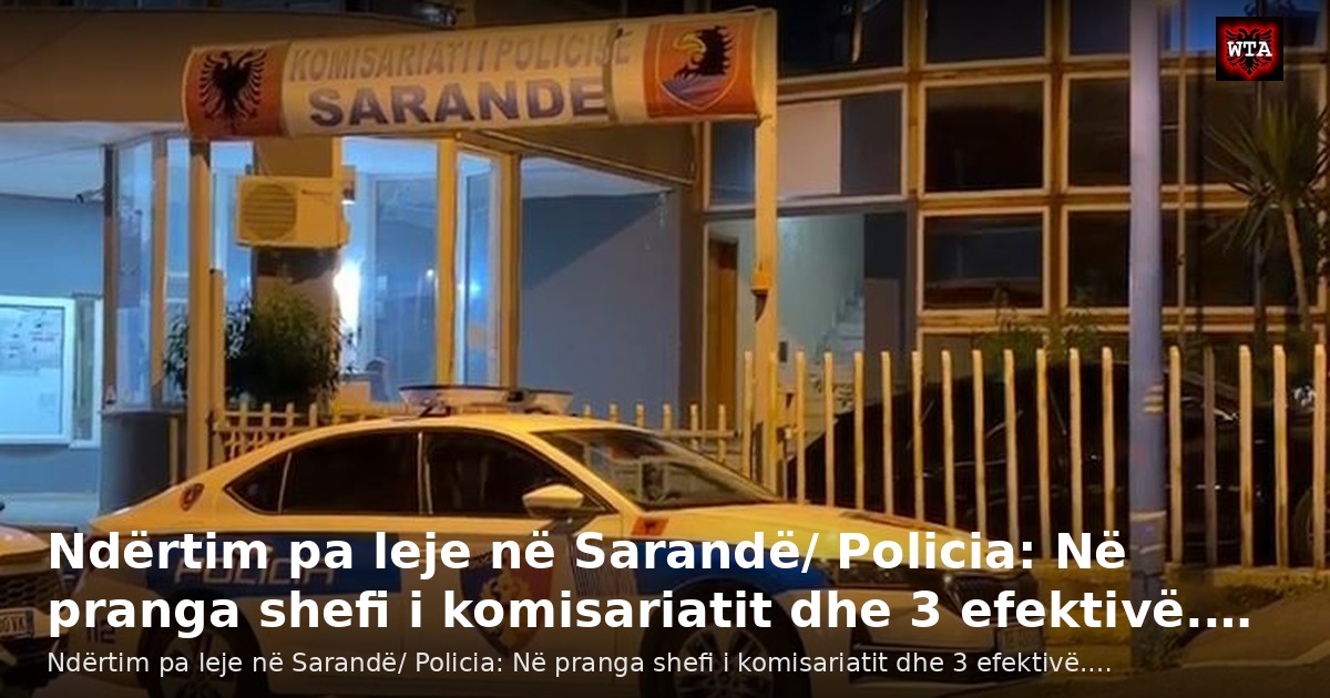 Ndërtim pa leje në Sarandë/ Policia: Në pranga shefi i komisariatit dhe 3 efektivë.…