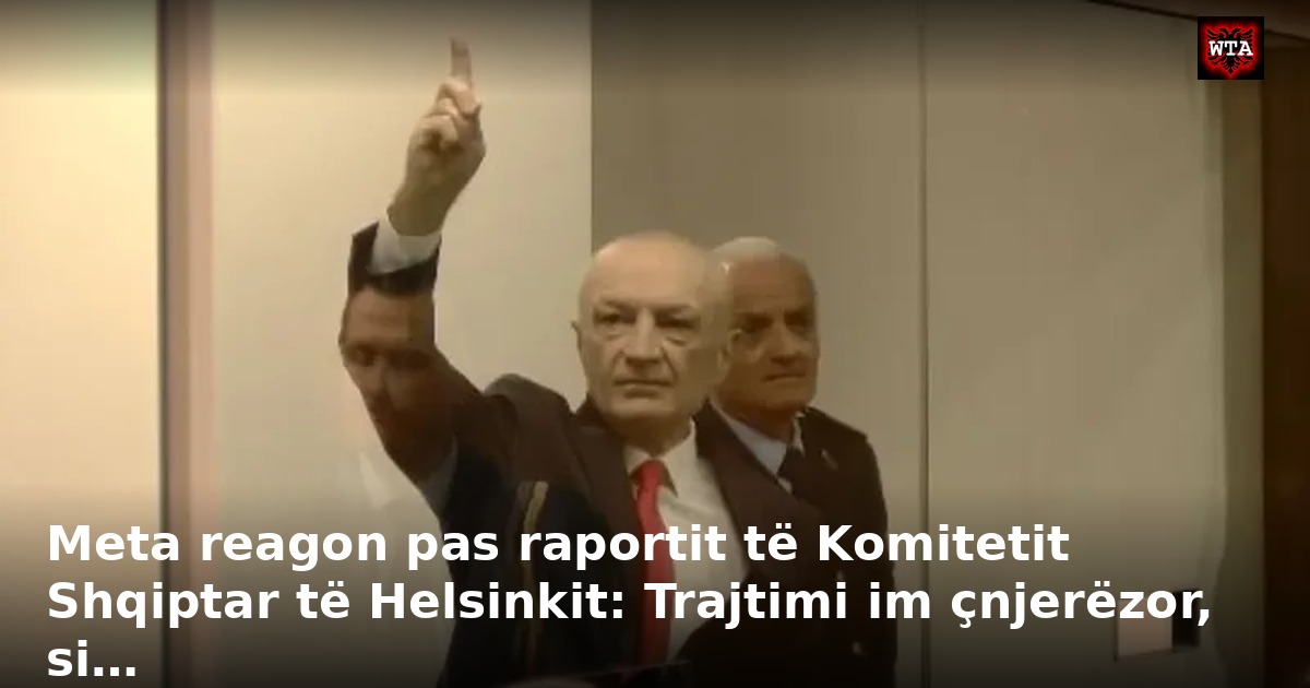 Meta reagon pas raportit të Komitetit Shqiptar të Helsinkit: Trajtimi im çnjerëzor, si…