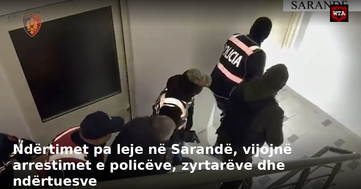 Ndërtimet pa leje në Sarandë, vijojnë arrestimet e policëve, zyrtarëve dhe ndërtuesve