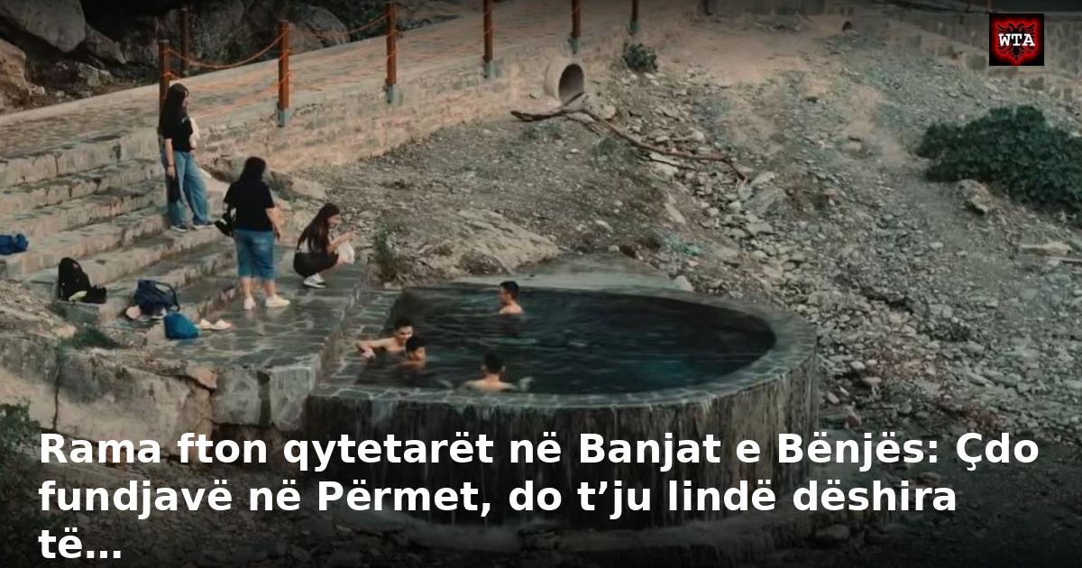 Rama fton qytetarët në Banjat e Bënjës: Çdo fundjavë në Përmet, do t’ju lindë dëshira të…