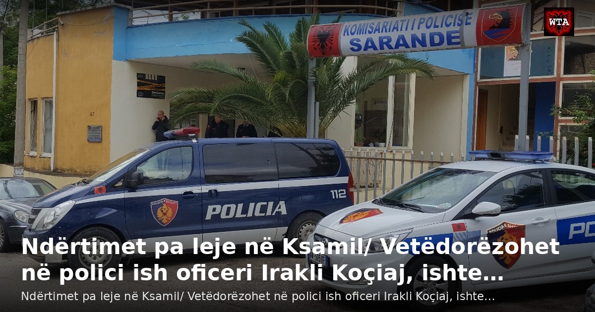 Ndërtimet pa leje në Ksamil/ Vetëdorëzohet në polici ish oficeri Irakli Koçiaj, ishte…
