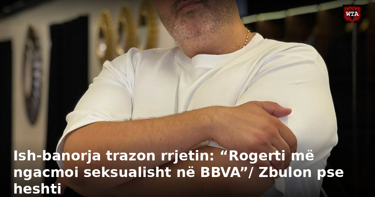 Ish-banorja trazon rrjetin: “Rogerti më ngacmoi seksualisht në BBVA”/ Zbulon pse heshti